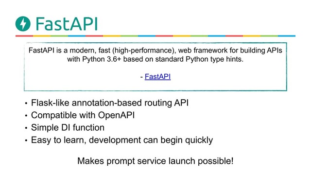 • Flask-like annotation-based routing API
• Compatible with OpenAPI
• Simple DI function
• Easy to learn, development can begin quickly
FastAPI is a modern, fast (high-performance), web framework for building APIs
with Python 3.6+ based on standard Python type hints.　
- FastAPI
Makes prompt service launch possible!
