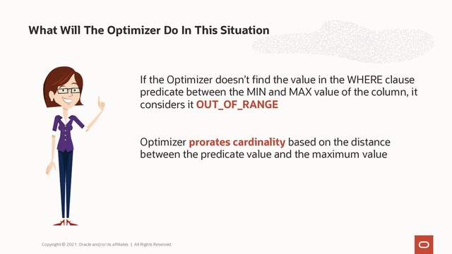 What Will The Optimizer Do In This Situation
Copyright © 2021, Oracle and/or its affiliates | All Rights Reserved.
If the Optimizer doesn’t find the value in the WHERE clause
predicate between the MIN and MAX value of the column, it
considers it OUT_OF_RANGE
Optimizer prorates cardinality based on the distance
between the predicate value and the maximum value
