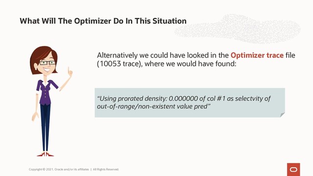 What Will The Optimizer Do In This Situation
Copyright © 2021, Oracle and/or its affiliates | All Rights Reserved.
“Using prorated density: 0.000000 of col #1 as selectvity of
out-of-range/non-existent value pred”
Alternatively we could have looked in the Optimizer trace file
(10053 trace), where we would have found:
