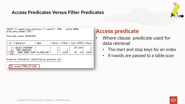 Access Predicates Versus Filter Predicates
Copyright © 2021, Oracle and/or its affiliates | All Rights Reserved.
Access predicate
• Where clause predicate used for
data retrieval
• The start and stop keys for an index
• If rowids are passed to a table scan
