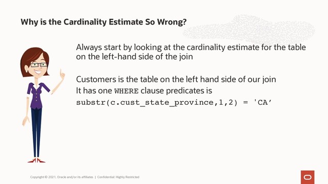 Always start by looking at the cardinality estimate for the table
on the left-hand side of the join
Customers is the table on the left hand side of our join
It has one WHERE clause predicates is
substr(c.cust_state_province,1,2) = 'CA’
Why is the Cardinality Estimate So Wrong?
Copyright © 2021, Oracle and/or its affiliates | Confidential: Highly Restricted
