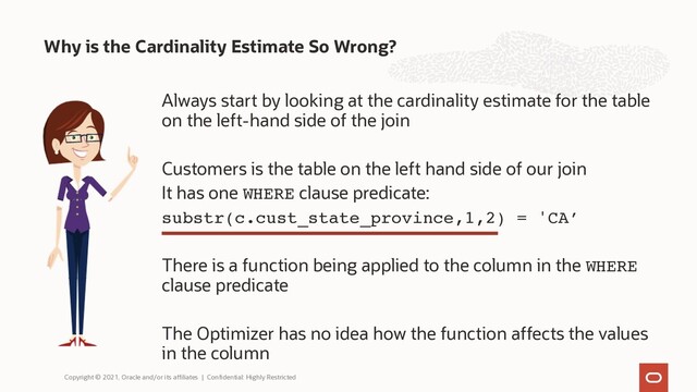 Always start by looking at the cardinality estimate for the table
on the left-hand side of the join
Customers is the table on the left hand side of our join
It has one WHERE clause predicate:
substr(c.cust_state_province,1,2) = 'CA’
There is a function being applied to the column in the WHERE
clause predicate
The Optimizer has no idea how the function affects the values
in the column
Why is the Cardinality Estimate So Wrong?
Copyright © 2021, Oracle and/or its affiliates | Confidential: Highly Restricted
