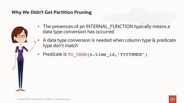 • The presences of an INTERNAL_FUNCTION typically means a
data type conversion has occurred
• A data type conversion is needed when column type & predicate
type don’t match
• Predicate is TO_CHAR(s.time_id,’YYYYMMDD’)
Why We Didn’t Get Partition Pruning
Copyright © 2021, Oracle and/or its affiliates | All Rights Reserved.
