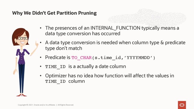 • The presences of an INTERNAL_FUNCTION typically means a
data type conversion has occurred
• A data type conversion is needed when column type & predicate
type don’t match
• Predicate is TO_CHAR(s.time_id,’YYYYMMDD’)
• TIME_ID is a actually a date column
• Optimizer has no idea how function will affect the values in
TIME_ID column
Why We Didn’t Get Partition Pruning
Copyright © 2021, Oracle and/or its affiliates | All Rights Reserved.
