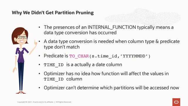 • The presences of an INTERNAL_FUNCTION typically means a
data type conversion has occurred
• A data type conversion is needed when column type & predicate
type don’t match
• Predicate is TO_CHAR(s.time_id,’YYYYMMDD’)
• TIME_ID is a actually a date column
• Optimizer has no idea how function will affect the values in
TIME_ID column
• Optimizer can’t determine which partitions will be accessed now
Why We Didn’t Get Partition Pruning
Copyright © 2021, Oracle and/or its affiliates | All Rights Reserved.
