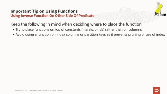 Using Inverse Function On Other Side Of Predicate
Keep the following in mind when deciding where to place the function
• Try to place functions on top of constants (literals, binds) rather than on columns
• Avoid using a function on index columns or partition keys as it prevents pruning or use of index
Important Tip on Using Functions
Copyright © 2021, Oracle and/or its affiliates | All Rights Reserved.
