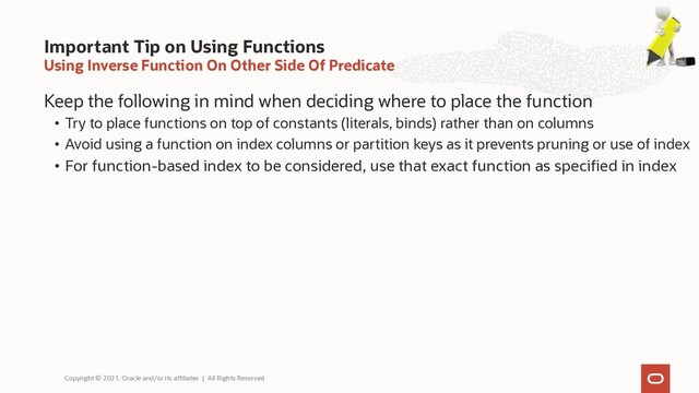 Using Inverse Function On Other Side Of Predicate
Keep the following in mind when deciding where to place the function
• Try to place functions on top of constants (literals, binds) rather than on columns
• Avoid using a function on index columns or partition keys as it prevents pruning or use of index
• For function-based index to be considered, use that exact function as specified in index
Important Tip on Using Functions
Copyright © 2021, Oracle and/or its affiliates | All Rights Reserved.
