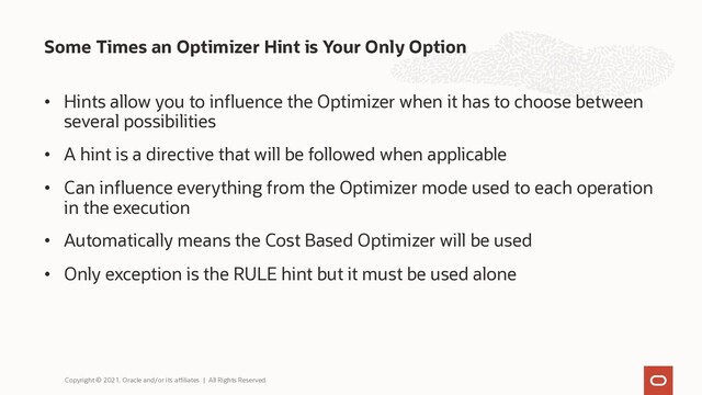 Some Times an Optimizer Hint is Your Only Option
Copyright © 2021, Oracle and/or its affiliates | All Rights Reserved.
• Hints allow you to influence the Optimizer when it has to choose between
several possibilities
• A hint is a directive that will be followed when applicable
• Can influence everything from the Optimizer mode used to each operation
in the execution
• Automatically means the Cost Based Optimizer will be used
• Only exception is the RULE hint but it must be used alone
