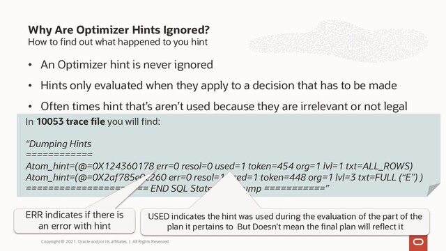 How to find out what happened to you hint
• An Optimizer hint is never ignored
• Hints only evaluated when they apply to a decision that has to be made
• Often times hint that’s aren’t used because they are irrelevant or not legal
Why Are Optimizer Hints Ignored?
Copyright © 2021, Oracle and/or its affiliates | All Rights Reserved.
In 10053 trace file you will find:
“Dumping Hints
============
Atom_hint=(@=0X124360178 err=0 resol=0 used=1 token=454 org=1 lvl=1 txt=ALL_ROWS)
Atom_hint=(@=0X2af785e0c260 err=0 resol=1 used=1 token=448 org=1 lvl=3 txt=FULL (“E”) )
====================== END SQL Statement Dump ===========”
ERR indicates if there is
an error with hint
USED indicates the hint was used during the evaluation of the part of the
plan it pertains to But Doesn’t mean the final plan will reflect it
