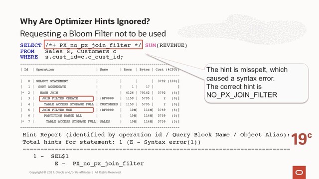 Why Are Optimizer Hints Ignored?
Copyright © 2021, Oracle and/or its affiliates | All Rights Reserved.
Requesting a Bloom Filter not to be used
SELECT /*+ PX_no_px_join_filter */ SUM(REVENUE)
FROM Sales S, Customers c
WHERE s.cust_id=c.c_cust_id;
--------------------------------------------------------------------------------
| Id | Operation | Name | Rows | Bytes | Cost (%CPU)|
--------------------------------------------------------------------------------
| 0 | SELECT STATEMENT | | | | 3792 (100)|
| 1 | SORT AGGREGATE | | 1 | 17 | |
|* 2 | HASH JOIN | | 4126 | 70142 | 3792 (5)|
| 3 | JOIN FILTER CREATE | :BF0000 | 1159 | 5795 | 2 (0)|
| 4 | TABLE ACCESS STORAGE FULL | CUSTOMERS | 1159 | 5795 | 2 (0)|
| 5 | JOIN FILTER USE | :BF0000 | 10M| 114M| 3759 (5)|
| 6 | PARTITION RANGE ALL | | 10M| 114M| 3759 (5)|
|* 7 | TABLE ACCESS STORAGE FULL| SALES | 10M| 114M| 3759 (5)|
--------------------------------------------------------------------------------
Hint Report (identified by operation id / Query Block Name / Object Alias):
Total hints for statement: 1 (E - Syntax error(1))
---------------------------------------------------------------------------
1 - SEL$1
E - PX_no_px_join_filter
The hint is misspelt, which
caused a syntax error.
The correct hint is
NO_PX_JOIN_FILTER

