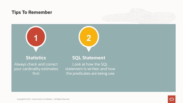 Tips To Remember
1
Always check and correct
your cardinality estimates
first
Statistics
2
Look at how the SQL
statement is written and how
the predicates are being use
SQL Statement
Copyright © 2021, Oracle and/or its affiliates | All Rights Reserved.
