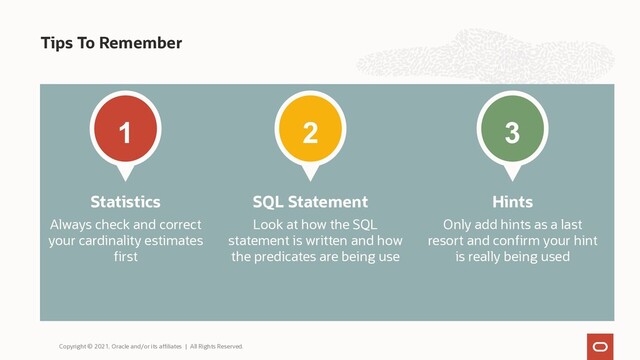 Tips To Remember
1
Always check and correct
your cardinality estimates
first
Statistics
3
Only add hints as a last
resort and confirm your hint
is really being used
Hints
2
Look at how the SQL
statement is written and how
the predicates are being use
SQL Statement
Copyright © 2021, Oracle and/or its affiliates | All Rights Reserved.
