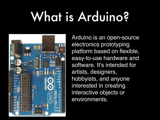 What is Arduino?
Arduino is an open-source
electronics prototyping
platform based on ﬂexible,
easy-to-use hardware and
software. It's intended for
artists, designers,
hobbyists, and anyone
interested in creating
interactive objects or
environments.
