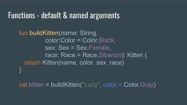 fun buildKitten(name: String,
color:Color = Color.Black,
sex: Sex = Sex.Female,
race: Race = Race.Siberian): Kitten {
return Kitten(name, color, sex, race)
}
val kitten = buildKitten("Lucy", color = Color.Gray)
Functions - default & named arguments
