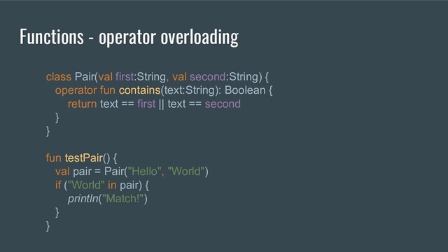 class Pair(val first:String, val second:String) {
operator fun contains(text:String): Boolean {
return text == first || text == second
}
}
fun testPair() {
val pair = Pair("Hello", "World")
if ("World" in pair) {
println("Match!")
}
}
Functions - operator overloading
