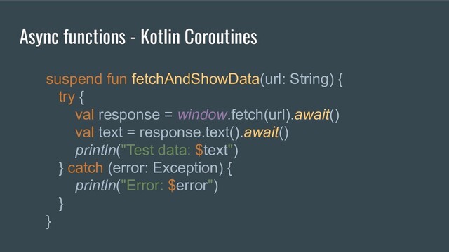 Async functions - Kotlin Coroutines
suspend fun fetchAndShowData(url: String) {
try {
val response = window.fetch(url).await()
val text = response.text().await()
println("Test data: $text")
} catch (error: Exception) {
println("Error: $error")
}
}
