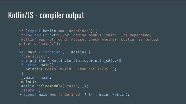 Kotlin/JS - compiler output
if (typeof kotlin === 'undefined') {
throw new Error("Error loading module 'main'. Its dependency
'kotlin' was not found. Please, check whether 'kotlin' is loaded
prior to 'main'.");
}
var main = function (_, Kotlin) {
'use strict';
var println = Kotlin.kotlin.io.println_s8jyv4$;
function main() {
println('Hello, World - From Kotlin/JS!');
}
_.main = main;
main();
Kotlin.defineModule('main', _);
return _;
}(typeof main === 'undefined' ? {} : main, kotlin);
