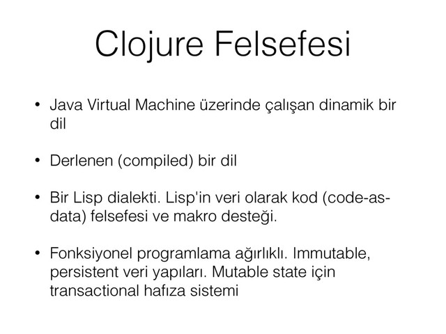 Clojure Felsefesi
• Java Virtual Machine üzerinde çalışan dinamik bir
dil
• Derlenen (compiled) bir dil
• Bir Lisp dialekti. Lisp'in veri olarak kod (code-as-
data) felsefesi ve makro desteği.
• Fonksiyonel programlama ağırlıklı. Immutable,
persistent veri yapıları. Mutable state için
transactional hafıza sistemi

