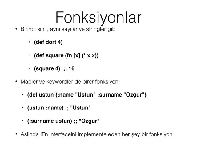 Fonksiyonlar
• Birinci sınıf, aynı sayılar ve stringler gibi
• (def dort 4)
• (def square (fn [x] (* x x))
• (square 4) ;; 16
• Mapler ve keywordler de birer fonksiyon!
• (def ustun {:name "Ustun" :surname "Ozgur"}
• (ustun :name) ;; "Ustun"
• (:surname ustun) ;; "Ozgur"
• Aslinda IFn interfaceini implemente eden her şey bir fonksiyon
