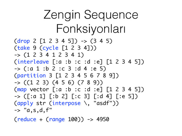 Zengin Sequence
Fonksiyonları
(drop 2 [1 2 3 4 5]) -> (3 4 5)
(take 9 (cycle [1 2 3 4]))
-> (1 2 3 4 1 2 3 4 1)
(interleave [:a :b :c :d :e] [1 2 3 4 5])
-> (:a 1 :b 2 :c 3 :d 4 :e 5)
(partition 3 [1 2 3 4 5 6 7 8 9])
-> ((1 2 3) (4 5 6) (7 8 9))
(map vector [:a :b :c :d :e] [1 2 3 4 5])
-> ([:a 1] [:b 2] [:c 3] [:d 4] [:e 5])
(apply str (interpose \, "asdf"))
-> "a,s,d,f"
(reduce + (range 100)) -> 4950

