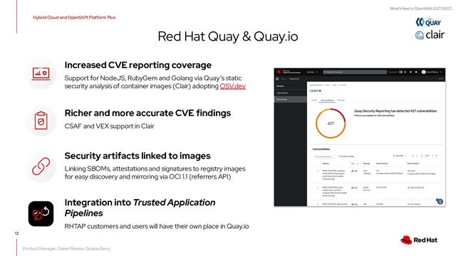 What's Next in OpenShift Q2CY2023
12
Red Hat Quay & Quay.io
Hybrid Cloud and OpenShift Platform Plus
Product Manager: Daniel Messer, Quiana Berry
Increased CVE reporting coverage
Support for NodeJS, RubyGem and Golang via Quay’s static
security analysis of container images (Clair) adopting OSV.dev
Richer and more accurate CVE findings
CSAF and VEX support in Clair
Security artifacts linked to images
Linking SBOMs, attestations and signatures to registry images
for easy discovery and mirroring via OCI 1.1 (referrers API)
Integration into Trusted Application
Pipelines
RHTAP customers and users will have their own place in Quay.io
