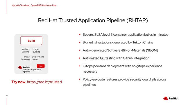 13
Red Hat Trusted Application Pipeline (RHTAP)
▸ Secure, SLSA level 3 container application builds in minutes
▸ Signed attestations generated by Tekton Chains
▸ Auto-generated Software-Bill-of-Materials (SBOM)
▸ Automated QE testing with Github integration
▸ Gitops powered deployment with no gitops experience
necessary
▸ Policy-as-code features provide security guardrails across
pipelines
Hybrid Cloud and OpenShift Platform Plus
Try now: https://red.ht/trusted
Build
Image
Scanning
Deployment
Gates
Artifact
Building
Image
Building
New
