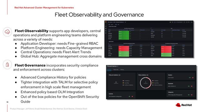 Fleet Observability and Governance
Red Hat Advanced Cluster Management for Kubernetes
18
Fleet Observability supports app developers, central
operations and platform engineering teams delivering
across a variety of needs:
● Application Developer: needs Fine-grained RBAC
● Platform Engineering: needs Capacity Management
● Central Operations: needs Fleet Alert Trends
● Global Hub: Aggregate management cross domains
Product Manager: Jeff Brent, Bradd Weidenbenner, Sho Weimer, Scott Berens, Christian Stark
Fleet Governance incorporates security compliance
and enforcement across clusters:
● Advanced Compliance History for policies
● Tighter integration with TALM for selective policy
enforcement in high scale fleet management
● Enhanced policy based OLM Integration
● Out of the box policies for the OpenShift Security
Guide
