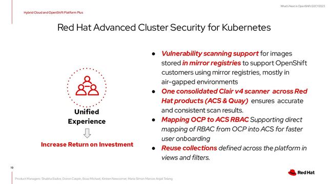 What's Next in OpenShift Q2CY2023
19
Red Hat Advanced Cluster Security for Kubernetes
● Vulnerability scanning support for images
stored in mirror registries to support OpenShift
customers using mirror registries, mostly in
air-gapped environments
● One consolidated Clair v4 scanner across Red
Hat products (ACS & Quay) ensures accurate
and consistent scan results.
● Mapping OCP to ACS RBAC Supporting direct
mapping of RBAC from OCP into ACS for faster
user onboarding
● Reuse collections defined across the platform in
views and filters.
Unified
Experience
Increase Return on Investment
Hybrid Cloud and OpenShift Platform Plus
Product Managers: Shubha Badve, Doron Caspin, Boaz Michael, Kirsten Newcomer, Maria Simon Marcos Anjali Telang

