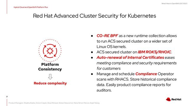 What's Next in OpenShift Q2CY2023
21
Red Hat Advanced Cluster Security for Kubernetes
● CO-RE BPF as a new runtime collection allows
to run ACS secured cluster on a wider set of
Linux OS kernels.
● ACS secured cluster on IBM ROKS/RHOIC.
● Auto-renewal of Internal Certificates eases
meeting compliance and security requirements
for customers
● Manage and schedule Compliance Operator
scans with RHACS. Store historical compliance
data. Easily product compliance reports for
auditors.
Platform
Consistency
Reduce complexity
Hybrid Cloud and OpenShift Platform Plus
Product Managers: Shubha Badve, Doron Caspin, Boaz Michael, Kirsten Newcomer, Maria Simon Marcos Anjali Telang
