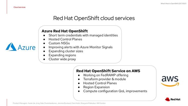What's Next in OpenShift Q2CY2023
Cloud services
Red Hat OpenShift cloud services
Azure Red Hat OpenShift
● Short term credentials with managed identities
● Hosted Control Planes
● Custom NSGs
● Improving alerts with Azure Monitor Signals
● Expanding cluster sizes
● Expanding regions
● Cluster wide proxy
Red Hat OpenShift Service on AWS
● Working on FedRAMP offering
● Terraform provider & module
● Hosted Control Planes
● Region Expansion
● Compute configuration QoL improvements
Product Managers: Aaren de Jong, Bala Chandrasekaran, Jerome Boutaud, Oren Kashi, Shreyans Mulkutkar, Will Gordon
