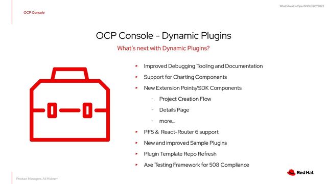What's Next in OpenShift Q2CY2023
OCP Console
▸ Improved Debugging Tooling and Documentation
▸ Support for Charting Components
▸ New Extension Points/SDK Components
･ Project Creation Flow
･ Details Page
･ more…
▸ PF5 & React-Router 6 support
▸ New and improved Sample Plugins
▸ Plugin Template Repo Refresh
▸ Axe Testing Framework for 508 Compliance
What’s next with Dynamic Plugins?
OCP Console - Dynamic Plugins
Product Managers: Ali Mobrem
