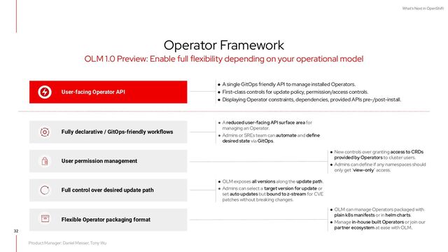 What's Next in OpenShift
Product Manager: Daniel Messer, Tony Wu
● New controls over granting access to CRDs
provided by Operators to cluster users.
● Admins can define if any namespaces should
only get ‘view-only’ access.
Operator Framework
32
OLM 1.0 Preview: Enable full flexibility depending on your operational model
● OLM exposes all versions along the update path.
● Admins can select a target version for update or
set auto updates but bound to z-stream for CVE
patches without breaking changes.
User permission management
Full control over desired update path
Fully declarative / GitOps-friendly workﬂows
User-facing Operator API
● A single GitOps friendly API to manage installed Operators.
● First-class controls for update policy, permission/access controls.
● Displaying Operator constraints, dependencies, provided APIs pre-/post-install.
Flexible Operator packaging format
● OLM can manage Operators packaged with
plain k8s manifests or in helm charts.
● Manage in-house built Operators or join our
partner ecosystem at ease with OLM.
● A reduced user-facing API surface area for
managing an Operator.
● Admins or SREs team can automate and define
desired state via GitOps.
