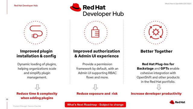 What's Next in OpenShift Q2CY2023
33
Dynamic loading of plugins,
helping organizations scale
and simplify plugin
management.
Improved plugin
installation & config
Red Hat Plug-Ins for
Backstage and GPTs enable
cohesive integration with
OpenShift and other products
in the Red Hat portfolio.
Better Together
Reduce time & complexity
when adding plugins
Increase developer productivity
Product Manager: Serena Chechile
Red Hat Developer Hub
Provide a permission
framework by default, with an
Admin UI supporting RBAC
flows and more.
Improved authorization
& Admin UI experience
Reduce exposure and risk
What’s Next Roadmap - Subject to change
