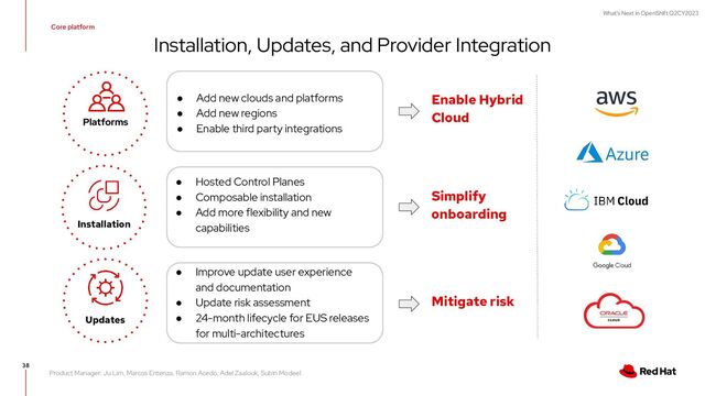 What's Next in OpenShift Q2CY2023
Installation, Updates, and Provider Integration
38
● Add new clouds and platforms
● Add new regions
● Enable third party integrations
● Hosted Control Planes
● Composable installation
● Add more flexibility and new
capabilities
Installation
Updates
Platforms
Enable Hybrid
Cloud
Simplify
onboarding
Mitigate risk
● Improve update user experience
and documentation
● Update risk assessment
● 24-month lifecycle for EUS releases
for multi-architectures
Core platform
Product Manager: Ju Lim, Marcos Entenza, Ramon Acedo, Adel Zaalouk, Subin Modeel
