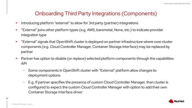 What's Next in OpenShift Q2CY2023
Onboarding Third Party Integrations (Components)
41
▸ Introducing platform “external” to allow for 3rd party (partner) integrations
▸ “External” joins other platform types (e.g. AWS, baremetal, None, etc.) to indicate provider
integration type
▸ “External” signals that OpenShift cluster is deployed on partner infrastructure where core cluster
components (e.g. Cloud Controller Manager, Container Storage Interface) may be replaced by
partner
▸ Partner has option to disable (or replace) selected platform components through the capabilities
API
･ Some components in OpenShift cluster with “External” platform allow changes to
deployment options
･ E.g. If partner specifies the presence of custom Cloud Controller Manager, then cluster is
configured to expect the custom Cloud Controller Manager with option to add their own
Container Storage Interface driver
Product Manager: Ju Lim
