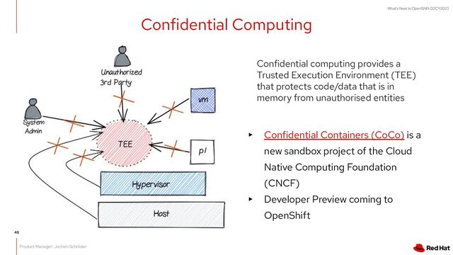 What's Next in OpenShift Q2CY2023
Confidential Computing
Confidential computing provides a
Trusted Execution Environment (TEE)
that protects code/data that is in
memory from unauthorised entities
▸ Confidential Containers (CoCo) is a
new sandbox project of the Cloud
Native Computing Foundation
(CNCF)
▸ Developer Preview coming to
OpenShift
Product Manager: Jochen Schröder
48
