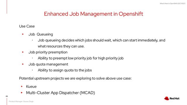What's Next in OpenShift Q2CY2023
49
Use Case
▸ Job Queueing
･ Job queueing decides which jobs should wait, which can start immediately, and
what resources they can use.
▸ Job priority preemption
･ Ability to preempt low priority job for high priority job
▸ Job quota management
･ Ability to assign quota to the jobs
Potential upstream projects we are exploring to solve above use case:
▸ Kueue
▸ Multi-Cluster App Dispatcher (MCAD)
Enhanced Job Management in Openshift
Product Manager: Gaurav Singh

