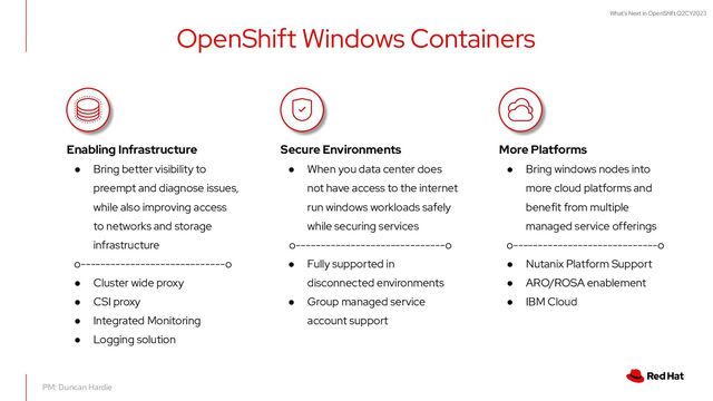What's Next in OpenShift Q2CY2023
OpenShift Windows Containers
PM: Duncan Hardie
Enabling Infrastructure
● Bring better visibility to
preempt and diagnose issues,
while also improving access
to networks and storage
infrastructure
o-----------------------------o
● Cluster wide proxy
● CSI proxy
● Integrated Monitoring
● Logging solution
Secure Environments
● When you data center does
not have access to the internet
run windows workloads safely
while securing services
o------------------------------o
● Fully supported in
disconnected environments
● Group managed service
account support
More Platforms
● Bring windows nodes into
more cloud platforms and
benefit from multiple
managed service offerings
o-----------------------------o
● Nutanix Platform Support
● ARO/ROSA enablement
● IBM Cloud
