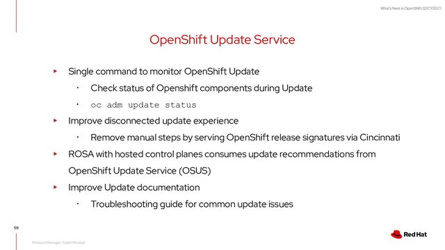 What's Next in OpenShift Q2CY2023
OpenShift Update Service
59
Product Manager: Subin Modeel
▸ Single command to monitor OpenShift Update
･ Check status of Openshift components during Update
･ oc adm update status
▸ Improve disconnected update experience
･ Remove manual steps by serving OpenShift release signatures via Cincinnati
▸ ROSA with hosted control planes consumes update recommendations from
OpenShift Update Service (OSUS)
▸ Improve Update documentation
･ Troubleshooting guide for common update issues
