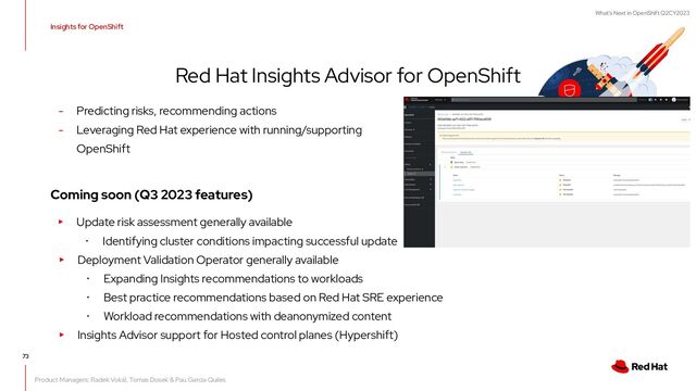 What's Next in OpenShift Q2CY2023
Insights for OpenShift
Red Hat Insights Advisor for OpenShift
73
- Predicting risks, recommending actions
- Leveraging Red Hat experience with running/supporting
OpenShift
Coming soon (Q3 2023 features)
▸ Update risk assessment generally available
･ Identifying cluster conditions impacting successful update
▸ Deployment Validation Operator generally available
･ Expanding Insights recommendations to workloads
･ Best practice recommendations based on Red Hat SRE experience
･ Workload recommendations with deanonymized content
▸ Insights Advisor support for Hosted control planes (Hypershift)
Product Managers: Radek Vokál, Tomas Dosek & Pau Garcia Quiles
