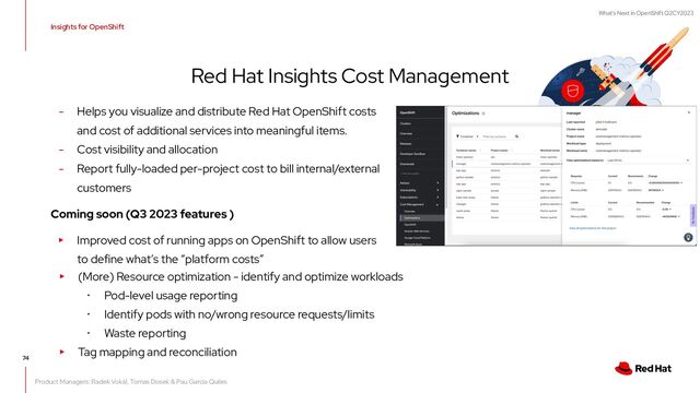 What's Next in OpenShift Q2CY2023
Insights for OpenShift
Red Hat Insights Cost Management
74
- Helps you visualize and distribute Red Hat OpenShift costs
and cost of additional services into meaningful items.
- Cost visibility and allocation
- Report fully-loaded per-project cost to bill internal/external
customers
Coming soon (Q3 2023 features )
▸ Improved cost of running apps on OpenShift to allow users
to define what’s the “platform costs”
▸ (More) Resource optimization - identify and optimize workloads
･ Pod-level usage reporting
･ Identify pods with no/wrong resource requests/limits
･ Waste reporting
▸ Tag mapping and reconciliation
Product Managers: Radek Vokál, Tomas Dosek & Pau Garcia Quiles

