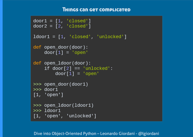 Dive into Object-Oriented Python – Leonardo Giordani - @lgiordani
door1 = [1, 'closed']
door2 = [2, 'closed']
ldoor1 = [1, 'closed', 'unlocked']
def open_door(door):
door[1] = 'open'
def open_ldoor(door):
if door[2] == 'unlocked':
door[1] = 'open'
>>> open_door(door1)
>>> door1
[1, 'open']
>>> open_ldoor(ldoor1)
>>> ldoor1
[1, 'open', 'unlocked']
Things can get complicated
