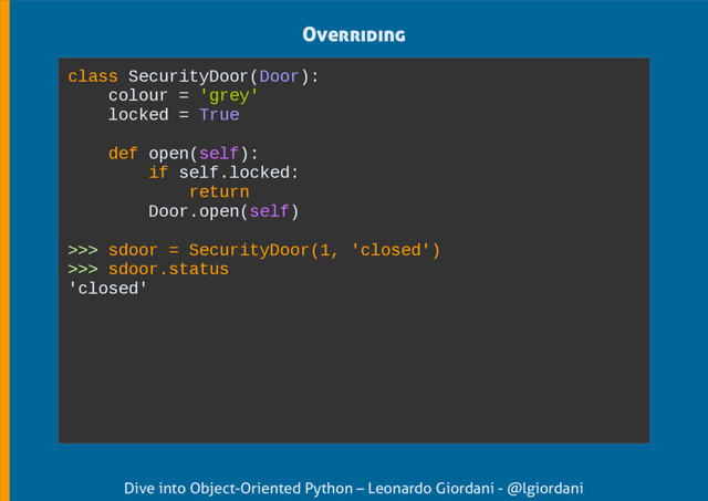 Dive into Object-Oriented Python – Leonardo Giordani - @lgiordani
Overriding
class SecurityDoor(Door):
colour = 'grey'
locked = True
def open(self):
if self.locked:
return
Door.open(self)
>>> sdoor = SecurityDoor(1, 'closed')
>>> sdoor.status
'closed'

