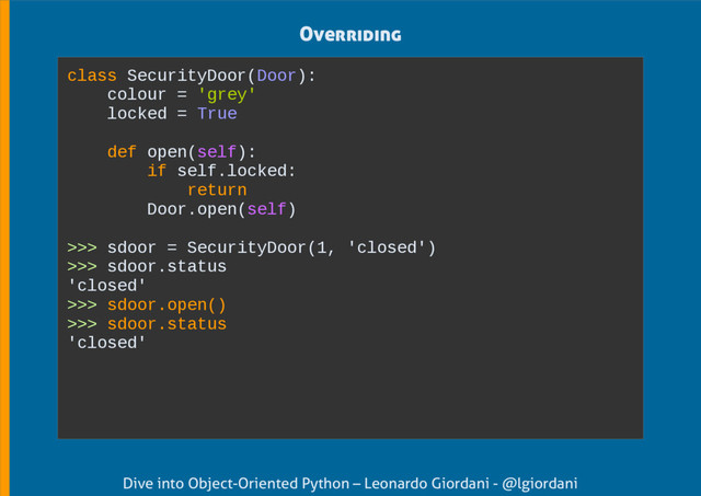 Dive into Object-Oriented Python – Leonardo Giordani - @lgiordani
Overriding
class SecurityDoor(Door):
colour = 'grey'
locked = True
def open(self):
if self.locked:
return
Door.open(self)
>>> sdoor = SecurityDoor(1, 'closed')
>>> sdoor.status
'closed'
>>> sdoor.open()
>>> sdoor.status
'closed'
