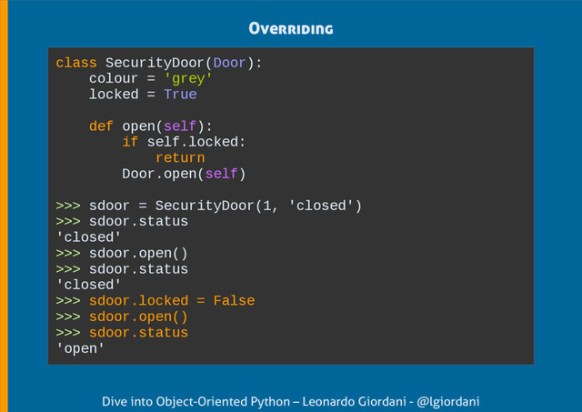 Dive into Object-Oriented Python – Leonardo Giordani - @lgiordani
Overriding
class SecurityDoor(Door):
colour = 'grey'
locked = True
def open(self):
if self.locked:
return
Door.open(self)
>>> sdoor = SecurityDoor(1, 'closed')
>>> sdoor.status
'closed'
>>> sdoor.open()
>>> sdoor.status
'closed'
>>> sdoor.locked = False
>>> sdoor.open()
>>> sdoor.status
'open'
