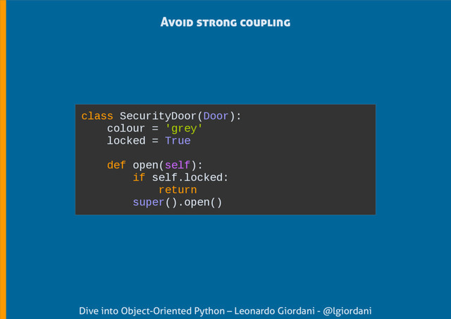 Dive into Object-Oriented Python – Leonardo Giordani - @lgiordani
Avoid strong coupling
class SecurityDoor(Door):
colour = 'grey'
locked = True
def open(self):
if self.locked:
return
super().open()
