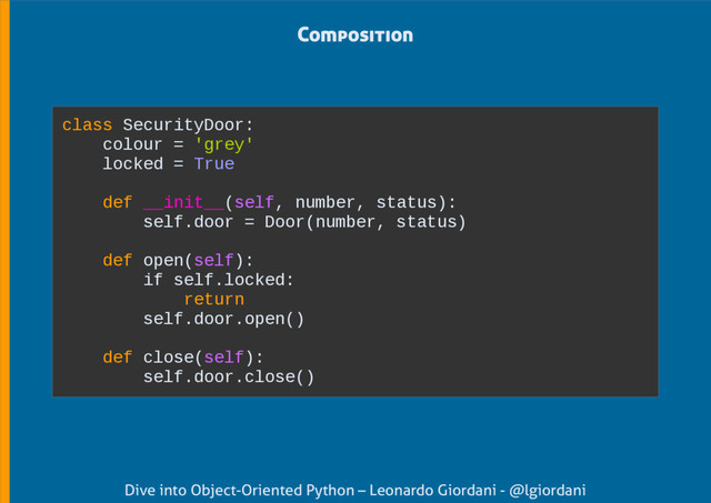 Dive into Object-Oriented Python – Leonardo Giordani - @lgiordani
Composition
class SecurityDoor:
colour = 'grey'
locked = True
def __init__(self, number, status):
self.door = Door(number, status)
def open(self):
if self.locked:
return
self.door.open()
def close(self):
self.door.close()
