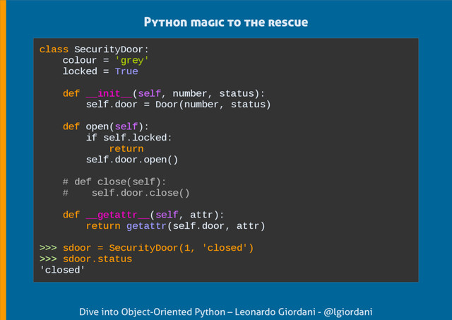 Dive into Object-Oriented Python – Leonardo Giordani - @lgiordani
Python magic to the rescue
class SecurityDoor:
colour = 'grey'
locked = True
def __init__(self, number, status):
self.door = Door(number, status)
def open(self):
if self.locked:
return
self.door.open()
# def close(self):
# self.door.close()
def __getattr__(self, attr):
return getattr(self.door, attr)
>>> sdoor = SecurityDoor(1, 'closed')
>>> sdoor.status
'closed'
