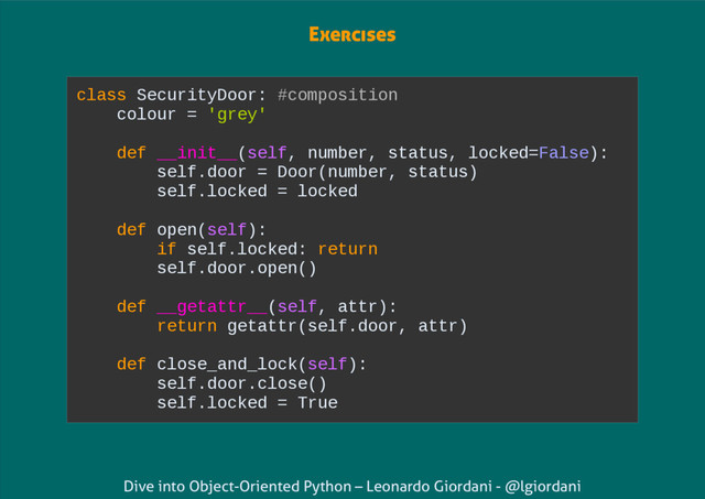 Dive into Object-Oriented Python – Leonardo Giordani - @lgiordani
class SecurityDoor: #composition
colour = 'grey'
def __init__(self, number, status, locked=False):
self.door = Door(number, status)
self.locked = locked
def open(self):
if self.locked: return
self.door.open()
def __getattr__(self, attr):
return getattr(self.door, attr)
def close_and_lock(self):
self.door.close()
self.locked = True
Exercises
