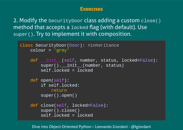 Dive into Object-Oriented Python – Leonardo Giordani - @lgiordani
2. Modify the SecurityDoor class adding a custom close()
method that accepts a locked flag (with default). Use
super(). Try to implement it with composition.
class SecurityDoor(Door): #inheritance
colour = 'grey'
def __init__(self, number, status, locked=False):
super().__init__(number, status)
self.locked = locked
def open(self):
if self.locked:
return
super().open()
def close(self, locked=False):
super().close()
self.locked = locked
Exercises
